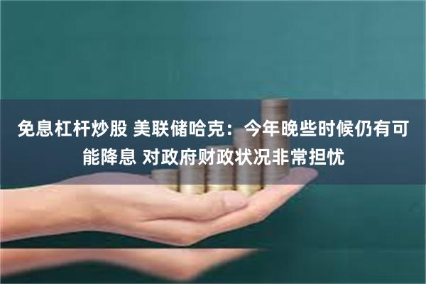 免息杠杆炒股 美联储哈克：今年晚些时候仍有可能降息 对政府财政状况非常担忧