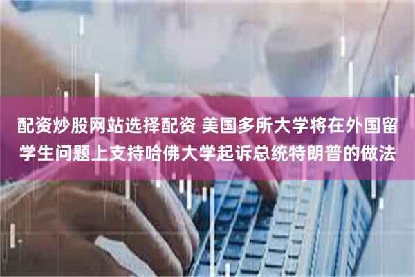 配资炒股网站选择配资 美国多所大学将在外国留学生问题上支持哈佛大学起诉总统特朗普的做法