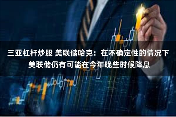 三亚杠杆炒股 美联储哈克：在不确定性的情况下 美联储仍有可能在今年晚些时候降息