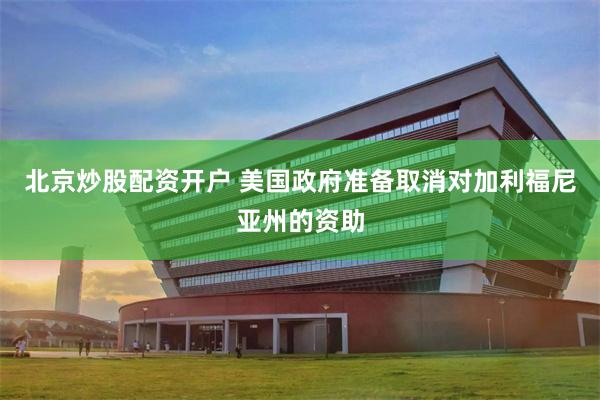 北京炒股配资开户 美国政府准备取消对加利福尼亚州的资助