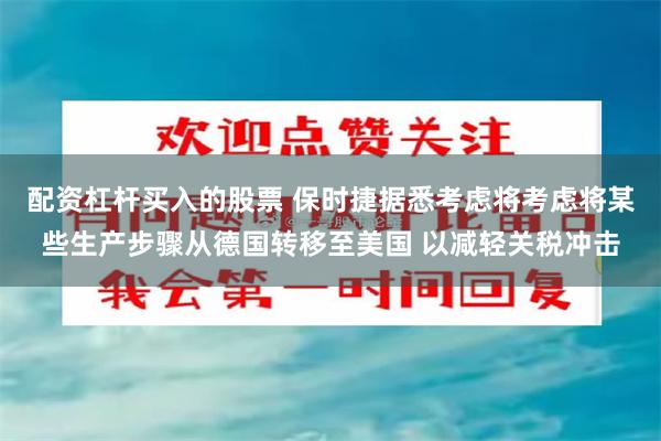 配资杠杆买入的股票 保时捷据悉考虑将考虑将某些生产步骤从德国转移至美国 以减轻关税冲击