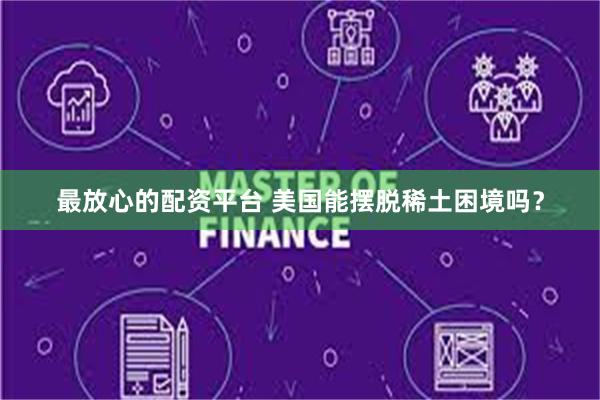 最放心的配资平台 美国能摆脱稀土困境吗？