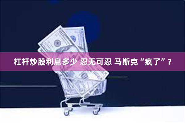 杠杆炒股利息多少 忍无可忍 马斯克“疯了”？
