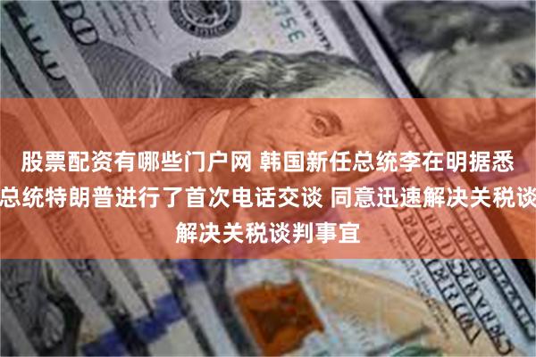 股票配资有哪些门户网 韩国新任总统李在明据悉与美国总统特朗普进行了首次电话交谈 同意迅速解决关税谈判事宜