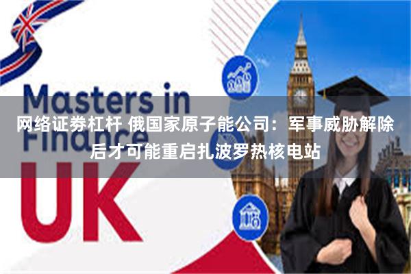 网络证劵杠杆 俄国家原子能公司：军事威胁解除后才可能重启扎波罗热核电站