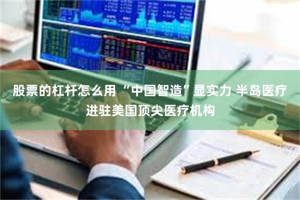 股票的杠杆怎么用 “中国智造”显实力 半岛医疗进驻美国顶尖医疗机构