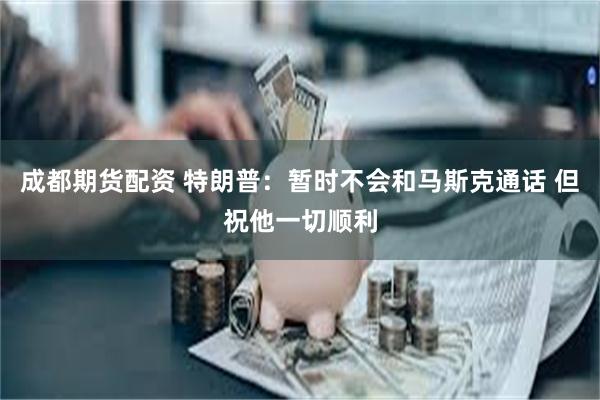 成都期货配资 特朗普：暂时不会和马斯克通话 但祝他一切顺利
