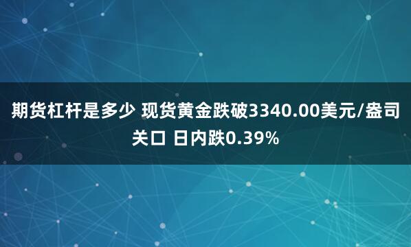 期货杠杆是多少 现货黄金跌破3340.00美元/盎司关口 日内跌0.39%