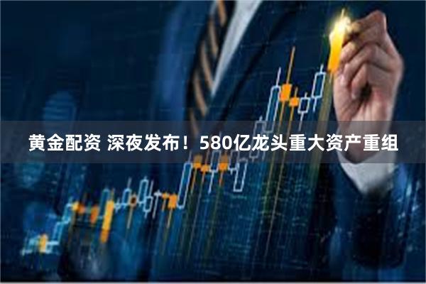黄金配资 深夜发布！580亿龙头重大资产重组
