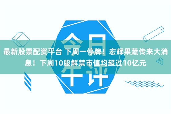 最新股票配资平台 下周一停牌！宏辉果蔬传来大消息！下周10股解禁市值均超过10亿元