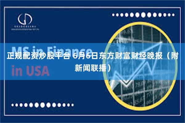 正规配资炒股平台 6月6日东方财富财经晚报（附新闻联播）