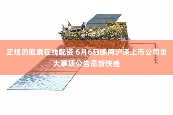 正规的股票在线配资 6月6日晚间沪深上市公司重大事项公告最新快递