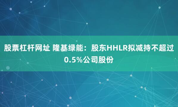 股票杠杆网址 隆基绿能：股东HHLR拟减持不超过0.5%公司股份