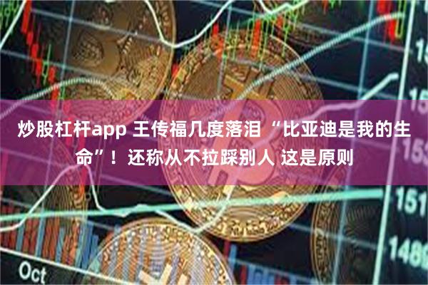炒股杠杆app 王传福几度落泪 “比亚迪是我的生命”！还称从不拉踩别人 这是原则