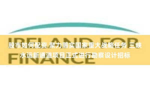 股市如何配资 聚力落实国家重大战略任务 三峡水运新通道项目正式进行勘察设计招标
