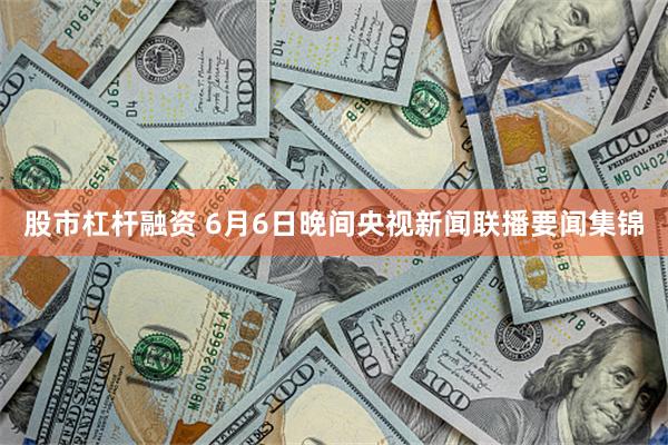 股市杠杆融资 6月6日晚间央视新闻联播要闻集锦