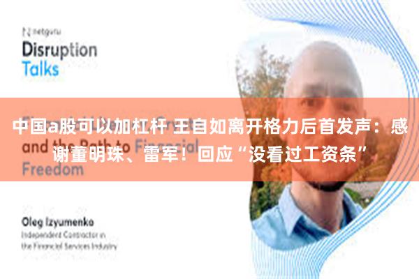 中国a股可以加杠杆 王自如离开格力后首发声：感谢董明珠、雷军！回应“没看过工资条”