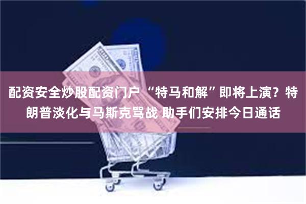配资安全炒股配资门户 “特马和解”即将上演？特朗普淡化与马斯克骂战 助手们安排今日通话