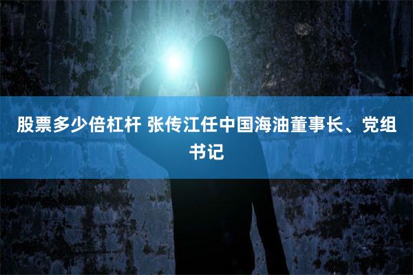 股票多少倍杠杆 张传江任中国海油董事长、党组书记