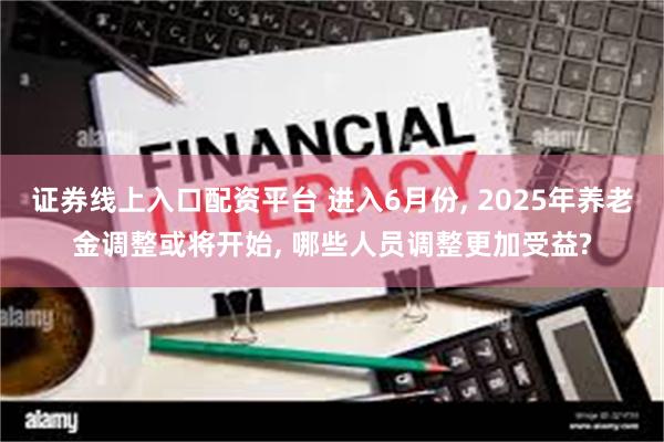 证券线上入口配资平台 进入6月份, 2025年养老金调整或将开始, 哪些人员调整更加受益?