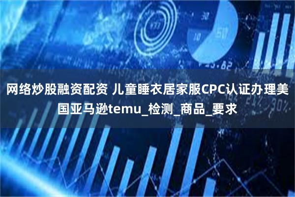 网络炒股融资配资 儿童睡衣居家服CPC认证办理美国亚马逊temu_检测_商品_要求
