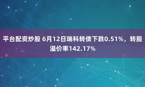 平台配资炒股 6月12日瑞科转债下跌0.51%，转股溢价率142.17%