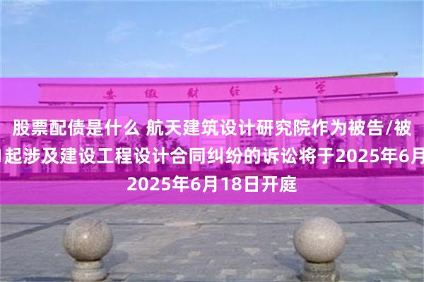 股票配债是什么 航天建筑设计研究院作为被告/被上诉人的1起涉及建设工程设计合同纠纷的诉讼将于2025年6月18日开庭