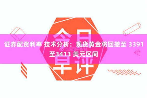 证券配资利率 技术分析：现货黄金将回撤至 3391至3413 美元区间