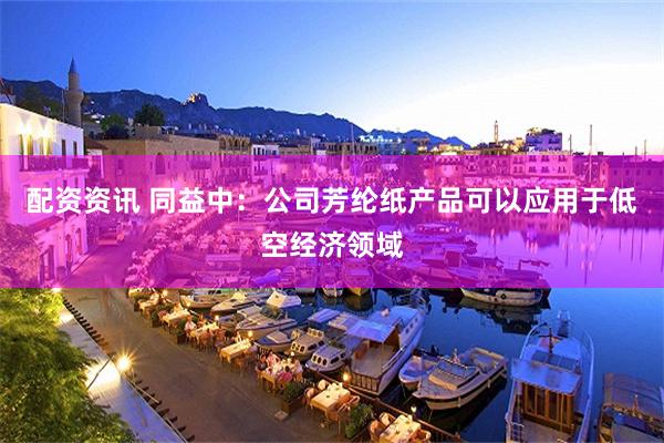 配资资讯 同益中：公司芳纶纸产品可以应用于低空经济领域