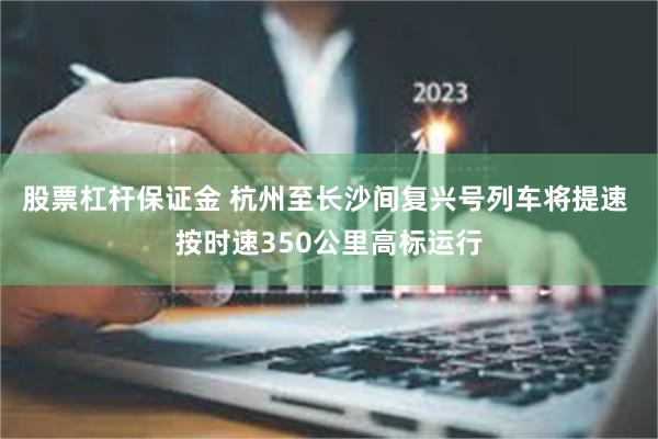 股票杠杆保证金 杭州至长沙间复兴号列车将提速 按时速350公里高标运行