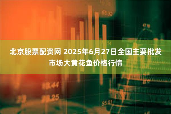 北京股票配资网 2025年6月27日全国主要批发市场大黄花鱼价格行情