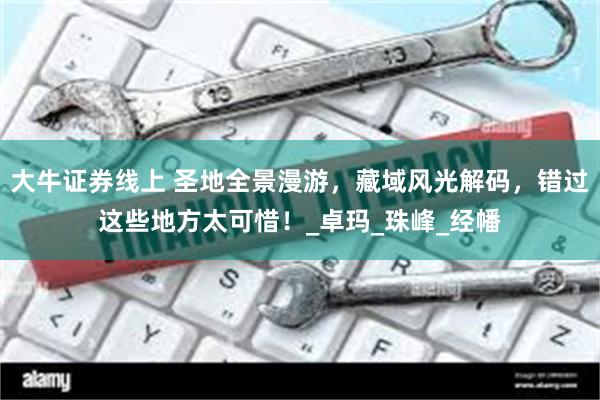 大牛证券线上 圣地全景漫游，藏域风光解码，错过这些地方太可惜！_卓玛_珠峰_经幡