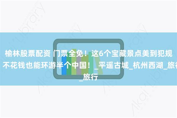 榆林股票配资 门票全免！这6个宝藏景点美到犯规，不花钱也能环游半个中国！_平遥古城_杭州西湖_旅行