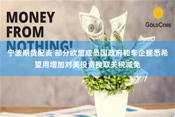 宁波期货配资 部分欧盟成员国政府和车企据悉希望用增加对美投资换取关税减免