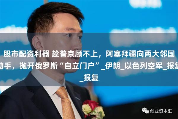 股市配资利器 趁普京顾不上，阿塞拜疆向两大邻国动手，抛开俄罗斯“自立门户”_伊朗_以色列空军_报复