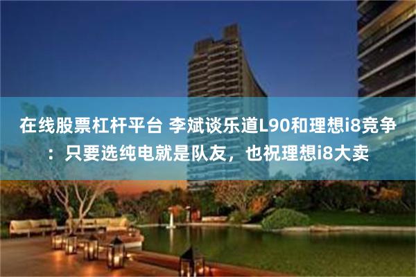 在线股票杠杆平台 李斌谈乐道L90和理想i8竞争：只要选纯电就是队友，也祝理想i8大卖