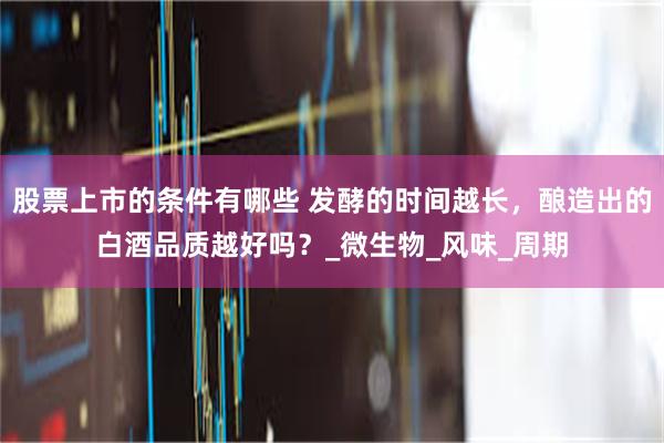 股票上市的条件有哪些 发酵的时间越长，酿造出的白酒品质越好吗？_微生物_风味_周期