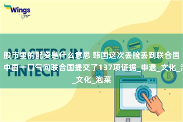 股市里的配资是什么意思 韩国这次丢脸丢到联合国了！中国一口气向联合国提交了137项证据_申遗_文化_泡菜