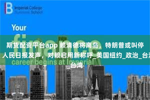 期货配资平台app 赖清德将离岛，特朗普或叫停，人民日报发声，对赖启用新称呼_美国纽约_政治_台湾