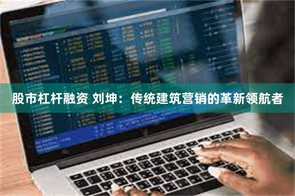 股市杠杆融资 刘坤：传统建筑营销的革新领航者