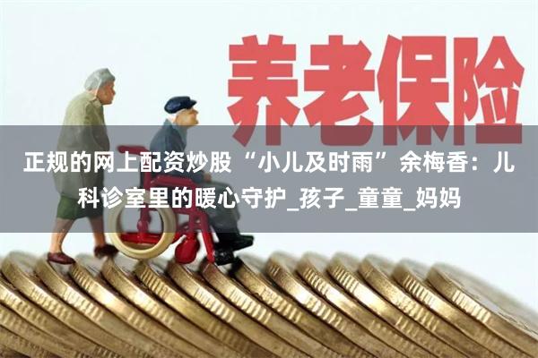 正规的网上配资炒股 “小儿及时雨” 余梅香：儿科诊室里的暖心守护_孩子_童童_妈妈