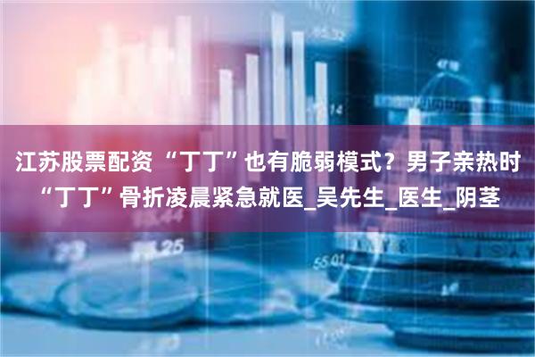 江苏股票配资 “丁丁”也有脆弱模式？男子亲热时“丁丁”骨折凌晨紧急就医_吴先生_医生_阴茎