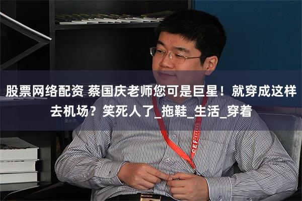 股票网络配资 蔡国庆老师您可是巨星！就穿成这样去机场？笑死人了_拖鞋_生活_穿着