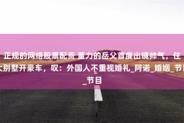 正规的网络股票配资 董力的岳父首度出镜帅气，住大别墅开豪车，叹：外国人不重视婚礼_阿诺_婚姻_节目