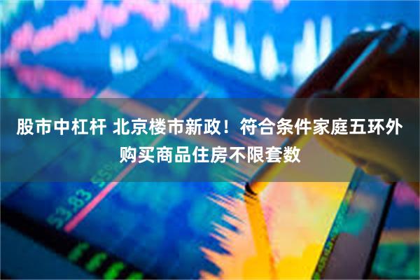 股市中杠杆 北京楼市新政！符合条件家庭五环外购买商品住房不限套数
