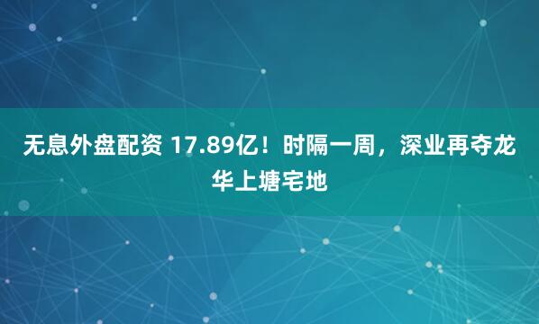 无息外盘配资 17.89亿！时隔一周，深业再夺龙华上塘宅地
