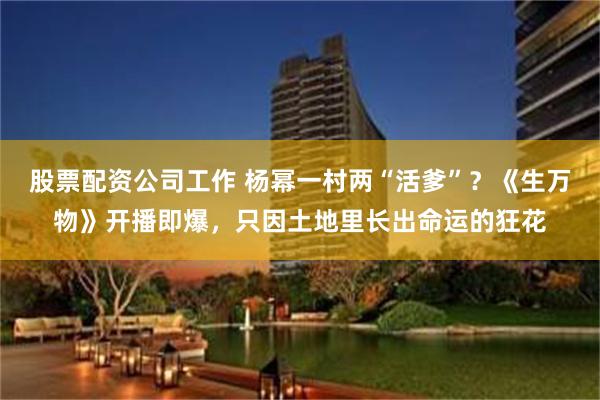 股票配资公司工作 杨幂一村两“活爹”？《生万物》开播即爆，只因土地里长出命运的狂花