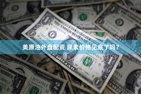 美原油外盘配资 尿素价格见底了吗？