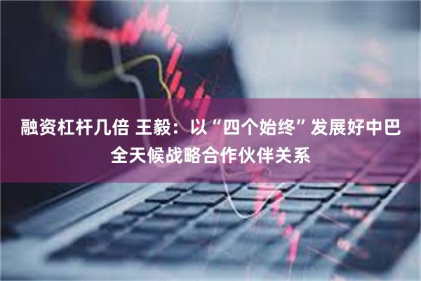 融资杠杆几倍 王毅：以“四个始终”发展好中巴全天候战略合作伙伴关系