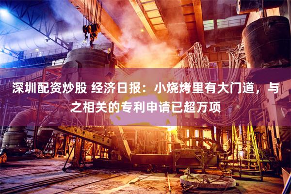 深圳配资炒股 经济日报：小烧烤里有大门道，与之相关的专利申请已超万项